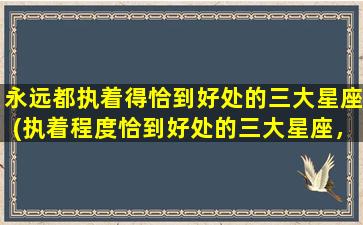 永远都执着得恰到好处的三大星座(执着程度恰到好处的三大星座，你属于哪一个？)