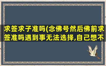 求签求子准吗(念佛号然后佛前求签准吗遇到事无法选择,自己想不通。)