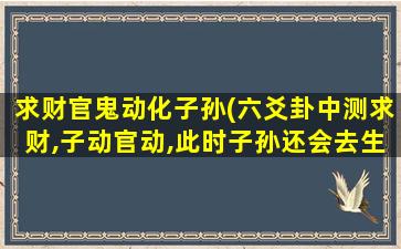 求财官鬼动化子孙(六爻卦中测求财,子动官动,此时子孙还会去生财吗)