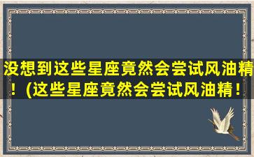 没想到这些星座竟然会尝试风油精！(这些星座竟然会尝试风油精！超乎想象！)