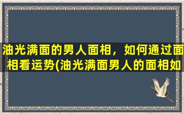 油光满面的男人面相，如何通过面相看运势(油光满面男人的面相如何影响运势？)