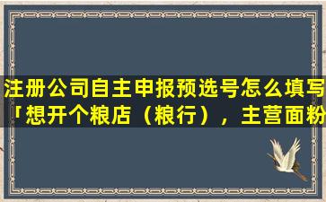 注册公司自主申报预选号怎么填写「想开个粮店（粮行），主营面粉，五谷杂粮，取个什么名字好请大家帮忙」