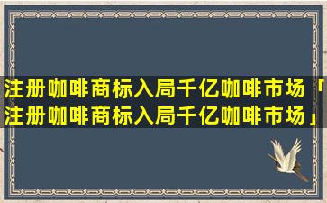 注册咖啡商标入局千亿咖啡市场「注册咖啡商标入局千亿咖啡市场」