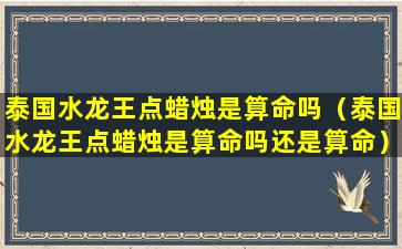 泰国水龙王点蜡烛是算命吗（泰国水龙王点蜡烛是算命吗还是算命）