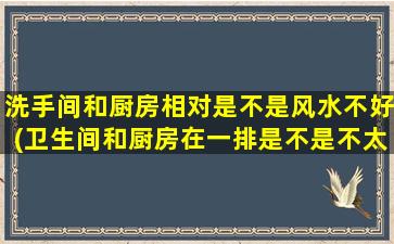 洗手间和厨房相对是不是风水不好(卫生间和厨房在一排是不是不太好)