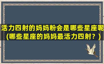 活力四射的妈妈粉会是哪些星座呢(哪些星座的妈妈最活力四射？)