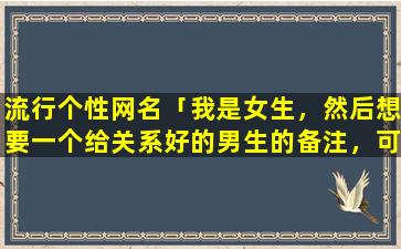 流行个性网名「我是女生，然后想要一个给关系好的男生的备注，可爱搞笑调皮一点的，zui好有点无厘头的」