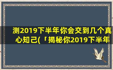 测2019下半年你会交到几个真心知己(「揭秘你2019下半年会交到几个真心知己，这个数量惊人！」)