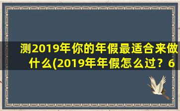 测2019年你的年假最适合来做什么(2019年年假怎么过？6种充实又惬意的建议！)