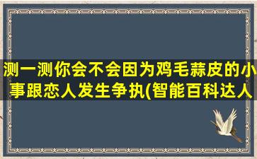 测一测你会不会因为鸡毛蒜皮的小事跟恋人发生争执(智能百科达人如何避免因鸡毛蒜皮小事与恋人争执？)