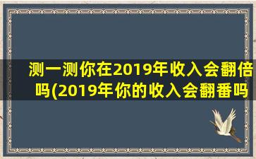 测一测你在2019年收入会翻倍吗(2019年你的收入会翻番吗？看看这个简单的测试！)