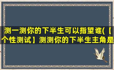 测一测你的下半生可以指望谁(【个性测试】测测你的下半生主角是谁，准确率惊人！)