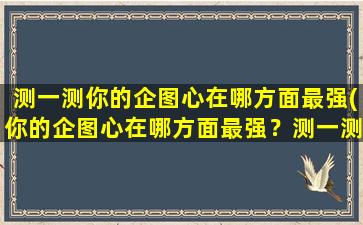 测一测你的企图心在哪方面最强(你的企图心在哪方面最强？测一测你的潜在领导能力！)