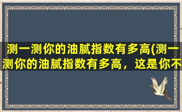 测一测你的油腻指数有多高(测一测你的油腻指数有多高，这是你不得不知道的！)