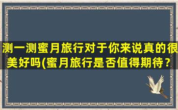 测一测蜜月旅行对于你来说真的很美好吗(蜜月旅行是否值得期待？测一测*！)