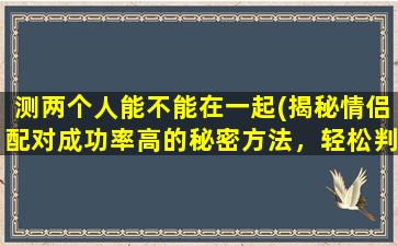 测两个人能不能在一起(揭秘情侣配对成功率高的秘密方法，轻松判断两人能否在一起！)