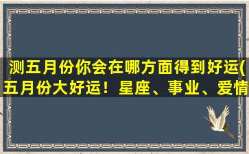 测五月份你会在哪方面得到好运(五月份大好运！星座、事业、爱情齐飞，财富暴涨！)