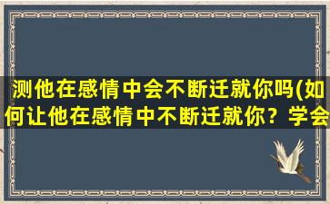 测他在感情中会不断迁就你吗(如何让他在感情中不断迁就你？学会这些技巧！)