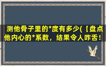 测他骨子里的*度有多少(【盘点他内心的*系数，结果令人咋舌！】)