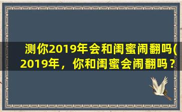 测你2019年会和闺蜜闹翻吗(2019年，你和闺蜜会闹翻吗？调查数据揭晓！)