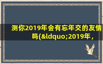 测你2019年会有忘年交的友情吗(“2019年，你会与新朋友交上忘年交吗？智能百科解读友情”)