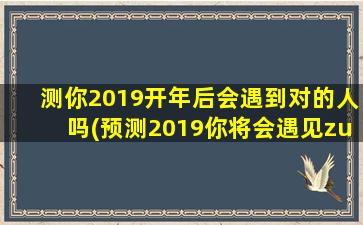 测你2019开年后会遇到对的人吗(预测2019你将会遇见zui佳拍档)