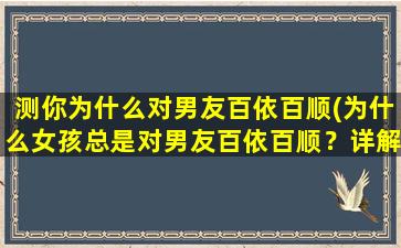 测你为什么对男友百依百顺(为什么女孩总是对男友百依百顺？详解女性行为心理倾向)