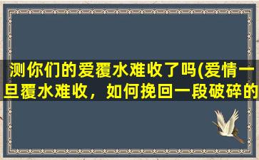 测你们的爱覆水难收了吗(爱情一旦覆水难收，如何挽回一段破碎的感情？)