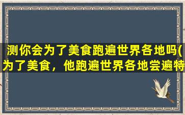 测你会为了美食跑遍世界各地吗(为了美食，他跑遍世界各地尝遍特色美食！)