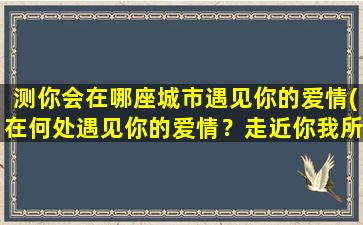 测你会在哪座城市遇见你的爱情(在何处遇见你的爱情？走近你我所在的城市！)