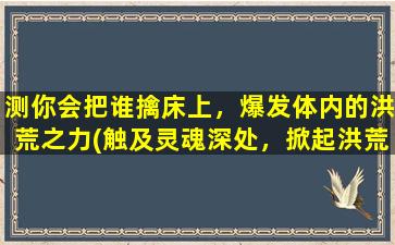 测你会把谁擒床上，爆发体内的洪荒之力(触及灵魂深处，掀起洪荒之力，这些星座绝对是擒床高手！)