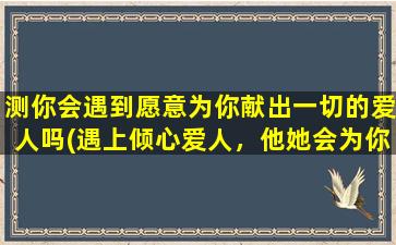 测你会遇到愿意为你献出一切的爱人吗(遇上倾心爱人，他她会为你付出所有，你准备好了吗？)