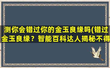 测你会错过你的金玉良缘吗(错过金玉良缘？智能百科达人揭秘不得不知的秘密！)