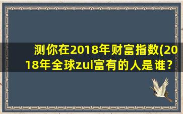 测你在2018年财富指数(2018年全球zui富有的人是谁？排行榜TOP10先睹为快！)