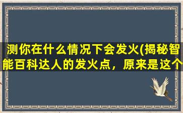 测你在什么情况下会发火(揭秘智能百科达人的发火点，原来是这个情况触及神经！)