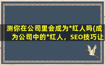 测你在公司里会成为*红人吗(成为公司中的*红人，SEO技巧让你一步到位！)