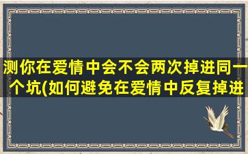 测你在爱情中会不会两次掉进同一个坑(如何避免在爱情中反复掉进同一坑？有效方法分享)