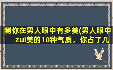 测你在男人眼中有多美(男人眼中zui美的10种气质，你占了几个？)