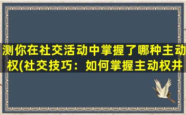 测你在社交活动中掌握了哪种主动权(社交技巧：如何掌握主动权并获得更好的互动体验)