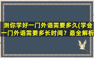 测你学好一门外语需要多久(学会一门外语需要多长时间？最全解析！)