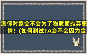 测你对象会不会为了物质而抛弃感情！(如何测试TA会不会因为金钱而舍弃感情？)