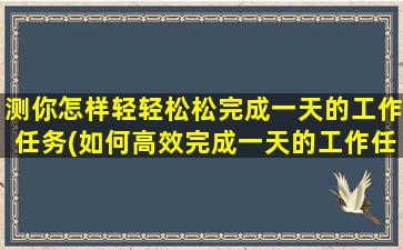 测你怎样轻轻松松完成一天的工作任务(如何高效完成一天的工作任务？必备技巧大揭秘！)