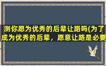 测你愿为优秀的后辈让路吗(为了成为优秀的后辈，愿意让路是必要的！)