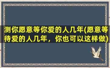 测你愿意等你爱的人几年(愿意等待爱的人几年，你也可以这样做)