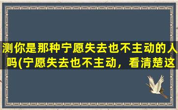 测你是那种宁愿失去也不主动的人吗(宁愿失去也不主动，看清楚这7个关键字，潜在个性测试题！)