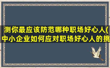 测你最应该防范哪种职场好心人(中小企业如何应对职场好心人的挑战)