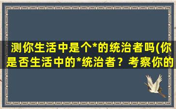 测你生活中是个*的统治者吗(你是否生活中的*统治者？考察你的领导能力和管理风格)