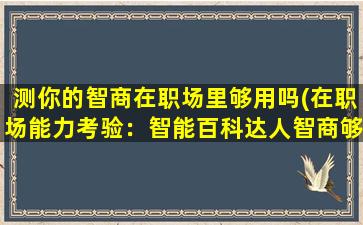 测你的智商在职场里够用吗(在职场能力考验：智能百科达人智商够用吗？)