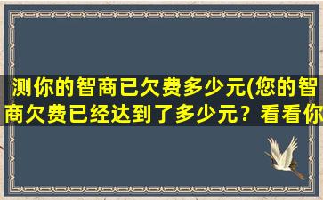 测你的智商已欠费多少元(您的智商欠费已经达到了多少元？看看你是否还是一个智能百科达人)