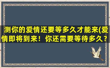 测你的爱情还要等多久才能来(爱情即将到来！你还需要等待多久？)